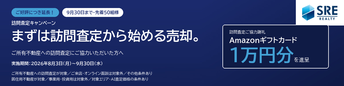 ご好評につき延長！9月30日まで・先着50組様　訪問査定キャンペーン まずは訪問査定から始める売却。ご所有不動産への訪問査定にご協力いただいた方へ　訪問査定ご協力謝礼 Amazonギフトカード1万円分を進呈　実施期間：2026年8月3日(月）～9月30日(水）　ご所有不動産への訪問査定が対象/ご来店・オンライン面談は対象外/その他条件あり/居住用不動産が対象/事業用・投資用は対象外/対象エリア・AI査定価格の条件あり