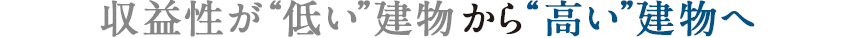 収益性が“低い”建物から“高い”建物へ
